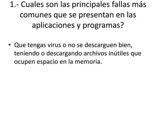 1.- Cuales son las principales fallas más
comunes que se presentan en las
aplicaciones y programas?
• Que tengas virus o no se descarguen bien,
teniendo o descargando archivos inútiles que
ocupen espacio en la memoria.
 