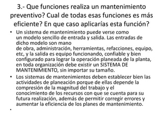 3.- Que funciones realiza un mantenimiento
preventivo? Cual de todas esas funciones es más
eficiente? En que caso aplicarías esta función?
• Un sistema de mantenimiento puede verse como
un modelo sencillo de entrada y salida. Las entradas de
dicho modelo son mano
de obra, administración, herramientas, refacciones, equipo,
etc, y la salida es equipo funcionando, confiable y bien
configurado para lograr la operación planeada de la planta,
en toda organización debe existir un SISTEMA DE
MANTENIMIENTO, sin importar su tamaño.
• Los sistemas de mantenimientos deben establecer bien las
actividades de planeación porque de ellas depende la
compresión de la magnitud del trabajo y el
conocimiento de los recursos con que se cuenta para su
futura realización, además de permitir corregir errores y
aumentar la eficiencia de los planes de mantenimiento.
•
 