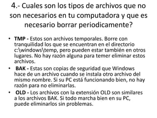 4.- Cuales son los tipos de archivos que no
son necesarios en tu computadora y que es
necesario borrar periodicamente?
• TMP - Estos son archivos temporales. Borre con
tranquilidad los que se encuentran en el directorio
c:windowstemp, pero pueden estar también en otros
lugares. No hay razón alguna para temer eliminar estos
archivos.
• BAK - Estas son copias de seguridad que Windows
hace de un archivo cuando se instala otro archivo del
mismo nombre. Si su PC está funcionando bien, no hay
razón para no eliminarlas.
• OLD - Los archivos con la extensión OLD son similares
a los archivos BAK. Si todo marcha bien en su PC,
puede eliminarlos sin problemas.
 