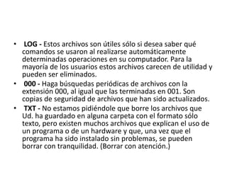 • LOG - Estos archivos son útiles sólo si desea saber qué
comandos se usaron al realizarse automáticamente
determinadas operaciones en su computador. Para la
mayoría de los usuarios estos archivos carecen de utilidad y
pueden ser eliminados.
• 000 - Haga búsquedas periódicas de archivos con la
extensión 000, al igual que las terminadas en 001. Son
copias de seguridad de archivos que han sido actualizados.
• TXT - No estamos pidiéndole que borre los archivos que
Ud. ha guardado en alguna carpeta con el formato sólo
texto, pero existen muchos archivos que explican el uso de
un programa o de un hardware y que, una vez que el
programa ha sido instalado sin problemas, se pueden
borrar con tranquilidad. (Borrar con atención.)
 