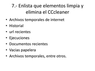 7.- Enlista que elementos limpia y
elimina el CCcleaner
• Archivos temporales de internet
• Historial
• url recientes
• Ejecuciones
• Documentos recientes
• Vacias papelera
• Archivos temporales, entre otros.
 
