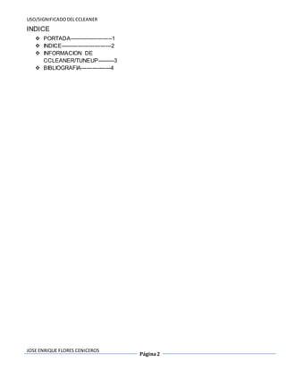 USO/SIGNIFICADO DEL CCLEANER 
JOSE ENRIQUE FLORES CENICEROS 
Página 2 
INDICE 
 PORTADA-----------------------1 
 INDICE---------------------------2 
 INFORMACION DE 
CCLEANER/TUNEUP---------3 
 BIBLIOGRAFIA----------------4 
 