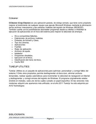 USO/SIGNIFICADO DEL CCLEANER 
JOSE ENRIQUE FLORES CENICEROS 
Página 3 
Ccleaner 
CCleaner (Crap Cleaner) es una aplicación gratuita, de código cerrado, que tiene como propósito 
mejorar el rendimiento de cualquier equipo que ejecute Microsoft Windows mediante la eliminación 
de los archivos innecesarios y las entradas inválidas del registro de Windows (REGEDIT). 
También cuenta con la posibilidad de desinstalar programas desde su interfaz e inhabilitar la 
ejecución de aplicaciones en el inicio del sistema para mejorar la velocidad de arranque. 
 DLLs compartidas faltantes. 
 Extensiones de archivos inválidas. 
 Entradas de ActiveX y Class. 
 Tipo de Librerías. 
 Aplicaciones 
 Fuentes 
 Rutas de aplicación. 
 Archivos de ayuda. 
 Instalador 
 Programas obsoletos. 
 Ejecución en el Inicio. 
 Clasificación del menú de Inicio. 
 Cache MUI 
TUNEUP UTILITIES 
TuneUp Utilities es un paquete de aplicaciones para optimizar, personalizar y corregir fallos del 
sistema.1 Entre otros propósitos, permite desfragmentar el disco duro, eliminar archivos 
temporales, realizar ajustes automáticos para incrementar la velocidad de navegación en Internet 
y desfragmentar y corregir errores del registro de Windows. El programa originalmente estaba 
dividido en módulos, cada uno de los cuales cumplía un papel específico. En las versiones más 
modernas adquirió una apariencia más unificada. en el año 2011 TuneUp ha sido adquirido por 
AVG Technologies 
BIBLIOGRAFIA 
 