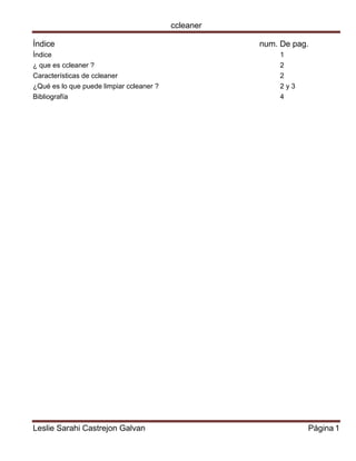 ccleaner 
Leslie Sarahi Castrejon Galvan Página 1 
Índice num. De pag. 
Índice 1 
¿ que es ccleaner ? 2 
Características de ccleaner 2 
¿Qué es lo que puede limpiar ccleaner ? 2 y 3 
Bibliografía 4 
 