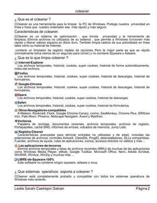 ccleaner 
Leslie Sarahi Castrejon Galvan Página 2 
¿ Que es el ccleaner ? 
CCleaner es una herramienta para la limpiar la PC de Windows. Protege nuestra privacidad en línea y hace que nuestro ordenador sea más rápido y más seguro. 
Caracteristicas de ccleaner. 
CCleaner es un sistema de optimización , que brinda privacidad y la herramienta de limpieza. Elimina archivos no utilizados de su sistema , que permite a Windows funcionen más rápido y liberar valioso espacio en disco duro. También limpia rastros de sus actividades en línea tales como su historial de Internet. 
contiene un limpiador de registro repleto de opciones. Pero la mejor parte es que es rápido (normalmente toma menos de un segundo para correr) y no contiene Spyware o Adware. 
¿ Que es lo que limpia ccleaner ? 
Internet-Explorer Los archivos temporales, historial, cookies, super cookies, historial de forma automáticamente, index.dat archivos. 
Firefox Los archivos temporales, historial, cookies, super cookies, historial de descargas, historial de formularios. 
Google-Chrome Los archivos temporales, historial, cookies, super cookies, historial de descargas, historial de formularios. 
Opera Los archivos temporales, historial, cookies, super cookies, historial de descargas. 
Safari Los archivos temporales, historial, cookies, super cookies, historial de formularios. 
Otros-Navegadores-compatibles K-Meleon, Rockmelt, Flock, Google Chrome Canary, cromo, SeaMonkey, Chrome Plus, SRWare Iron, Pale Moon, Phoenix, Netscape Navigator, Avant y Maxthon. 
Ventanas Papelera de reciclaje, documentos recientes, archivos temporales, archivos de registro, Portapapeles, caché DNS, informes de errores, volcados de memoria, Jump Lists. 
Registry-Cleaner Características avanzadas para eliminar entradas no utilizadas y de edad, incluidas las extensiones de archivos, controles ActiveX, ClassIDs, ProgID, desinstaladores, DLLs compartidas, Fuentes, archivos de ayuda, rutas de aplicaciones, iconos, accesos directos no válidos y más ... 
Las-aplicaciones-de-terceros Elimina archivos temporales y listas de archivos recientes (MRU) de muchas de las aplicaciones como Windows Media Player, eMule, Google Toolbar, Microsoft Office, Nero, Adobe Acrobat, WinRAR, WinAce, WinZip y muchos más ... 
LIBRE-de-Spyware-100% Este software no contiene ningún spyware, adware o virus. 
¿ Que sistemas operativos soporta a ccleaner ? 
CCleaner está completamente probado y compatible con todos los sistemas operativos de Windows más reciente.  