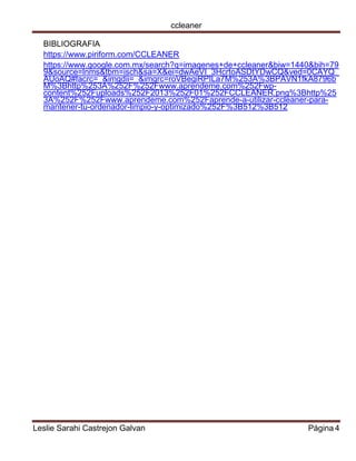 ccleaner 
Leslie Sarahi Castrejon Galvan Página 4 
BIBLIOGRAFIA 
https://www.piriform.com/CCLEANER 
https://www.google.com.mx/search?q=imagenes+de+ccleaner&biw=1440&bih=799&source=lnms&tbm=isch&sa=X&ei=dwAeVI_3HcrtoASDtYDwCQ&ved=0CAYQ_ AUoAQ#facrc=_&imgdii=_&imgrc=roVBegiRPILa7M%253A%3BPAVN1fkA8796bM%3Bhttp%253A%252F%252Fwww.aprendeme.com%252Fwp- content%252Fuploads%252F2013%252F01%252FCCLEANER.png%3Bhttp%253A%252F%252Fwww.aprendeme.com%252Faprende-a-utilizar-ccleaner-para- mantener-tu-ordenador-limpio-y-optimizado%252F%3B512%3B512 
