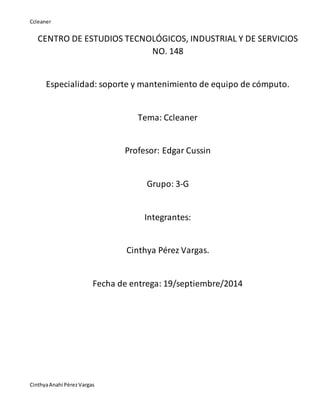 Ccleaner 
CENTRO DE ESTUDIOS TECNOLÓGICOS, INDUSTRIAL Y DE SERVICIOS 
Cinthya Anahi Pérez Vargas 
NO. 148 
Especialidad: soporte y mantenimiento de equipo de cómputo. 
Tema: Ccleaner 
Profesor: Edgar Cussin 
Grupo: 3-G 
Integrantes: 
Cinthya Pérez Vargas. 
Fecha de entrega: 19/septiembre/2014 
 