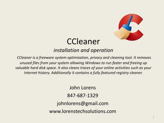 CCleaner
installation and operation
CCleaner is a freeware system optimization, privacy and cleaning tool. It removes
unused files from your system allowing Windows to run faster and freeing up
valuable hard disk space. It also cleans traces of your online activities such as your
Internet history. Additionally it contains a fully featured registry cleaner.
John Lorens
847-687-1329
johnlorens@gmail.com
www.lorenstechsolutions.com
1
 