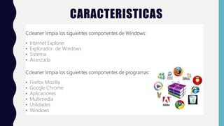 CARACTERISTICAS
Ccleaner limpia los siguientes componentes de Windows:
• Internet Explorer
• Explorador de Windows
• Sistema
• Avanzada
Ccleaner limpia los siguientes componentes de programas:
• Firefox Mozilla
• Google Chrome
• Aplicaciones
• Multimedia
• Utilidades
• Windows
 