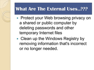 What Are The External Uses..???
Protect your Web browsing privacy on
a shared or public computer by
deleting passwords and other
temporary Internet files
 Clean up the Windows Registry by
removing information that's incorrect
or no longer needed.


 