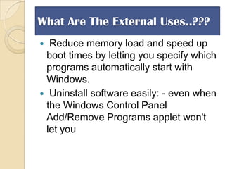 What Are The External Uses..???
Reduce memory load and speed up
boot times by letting you specify which
programs automatically start with
Windows.
 Uninstall software easily: - even when
the Windows Control Panel
Add/Remove Programs applet won't
let you


 