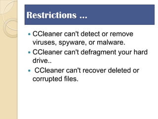 Restrictions …
CCleaner can't detect or remove
viruses, spyware, or malware.
 CCleaner can't defragment your hard
drive..
 CCleaner can't recover deleted or
corrupted files.


 