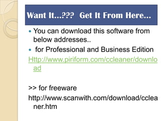 Want It…??? Get It From Here…
You can download this software from
below addresses..
 for Professional and Business Edition
Http://www.piriform.com/ccleaner/downlo
ad


>> for freeware
http://www.scanwith.com/download/cclea
ner.htm

 
