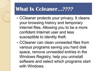 What Is Ccleaner…????
CCleaner protects your privacy. It cleans
your browsing history and temporary
internet files. Allowing you to be a more
confident Internet user and less
susceptible to identity theft.
 CCleaner can clean unneeded files from
various programs saving you hard disk
space, remove unneeded entries in the
Windows Registry, help you uninstall
software and select which programs start
with Windows.


 