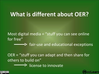 What is different about OER? Most digital media = “stuff you can see online for free”   fair-use and educational exceptions OER = “stuff you can adapt and then share for others to build on”   license to innovate 