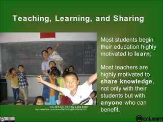 Teaching, Learning, and Sharing Most students begin their education highly motivated to  learn ; Most teachers are highly motivated to  share knowledge , not only with their students but with  anyone  who can benefit. CC BY-NC-ND  by Lara Eller http://www.flickr.com/photos/99079793@N00/24786113/ 