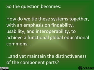 So the question becomes: How do we tie these systems together, with an emphasis on findability, usability, and interoperability, to achieve a functional global educational commons… … and yet maintain the distinctiveness of the component parts? 
