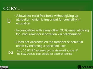 CC  BY ... Text •  Allows the most freedoms without giving up  attribution, which is important for credibility in  education •  Is compatible with every other CC license, allowing  the most room for innovation via collaboration b •  Does not encroach on the freedom of potential  users by enforcing a specified use: e.g., CC BY-SA requires you to share alike, even if  the new work is best suited for another license ba 