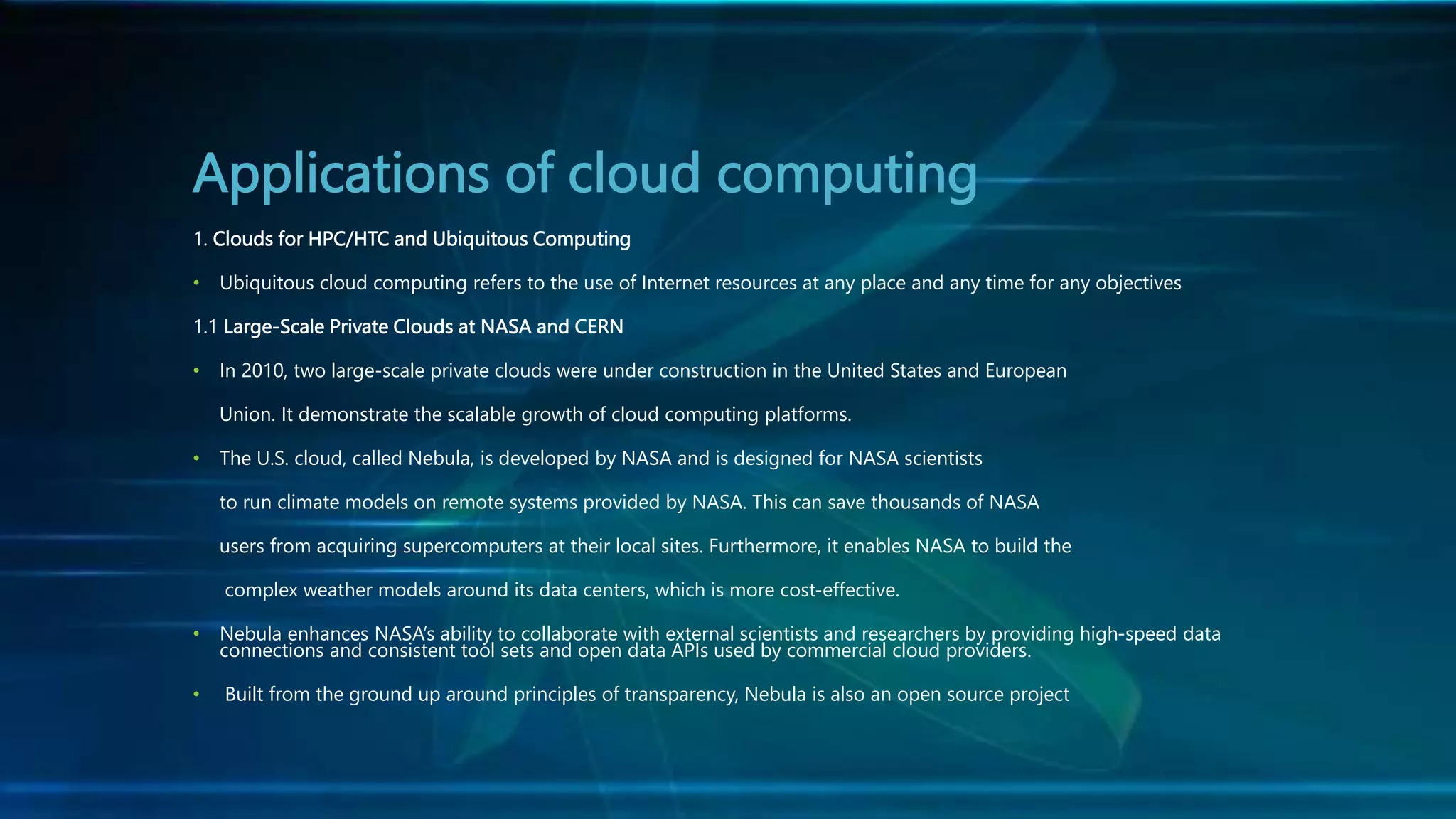 Applications of cloud computing
1. Clouds for HPC/HTC and Ubiquitous Computing
• Ubiquitous cloud computing refers to the use of Internet resources at any place and any time for any objectives
1.1 Large-Scale Private Clouds at NASA and CERN
• In 2010, two large-scale private clouds were under construction in the United States and European
Union. It demonstrate the scalable growth of cloud computing platforms.
• The U.S. cloud, called Nebula, is developed by NASA and is designed for NASA scientists
to run climate models on remote systems provided by NASA. This can save thousands of NASA
users from acquiring supercomputers at their local sites. Furthermore, it enables NASA to build the
complex weather models around its data centers, which is more cost-effective.
• Nebula enhances NASA’s ability to collaborate with external scientists and researchers by providing high-speed data
connections and consistent tool sets and open data APIs used by commercial cloud providers.
• Built from the ground up around principles of transparency, Nebula is also an open source project
 