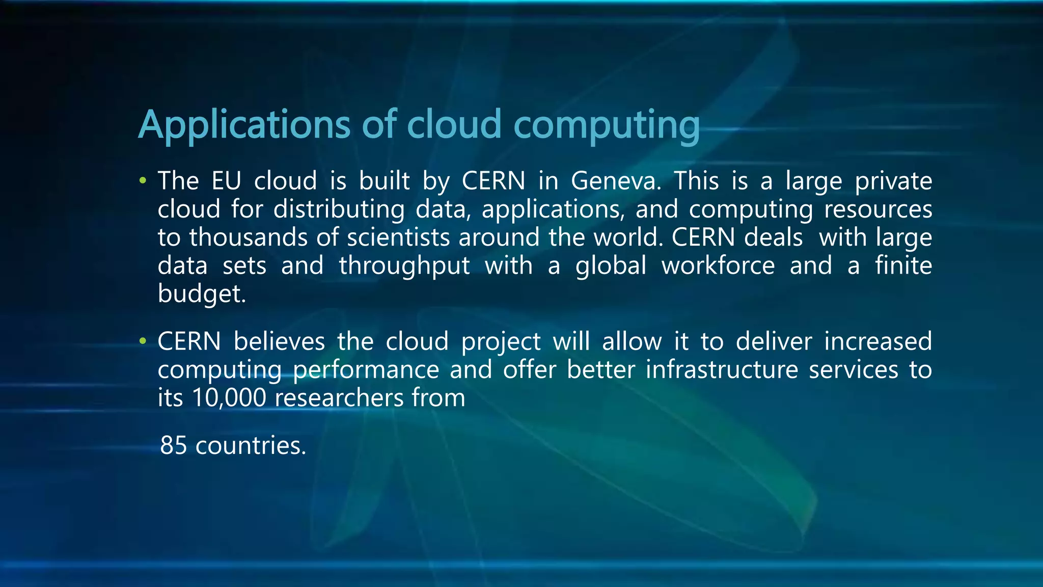 Applications of cloud computing
• The EU cloud is built by CERN in Geneva. This is a large private
cloud for distributing data, applications, and computing resources
to thousands of scientists around the world. CERN deals with large
data sets and throughput with a global workforce and a finite
budget.
• CERN believes the cloud project will allow it to deliver increased
computing performance and offer better infrastructure services to
its 10,000 researchers from
85 countries.
 