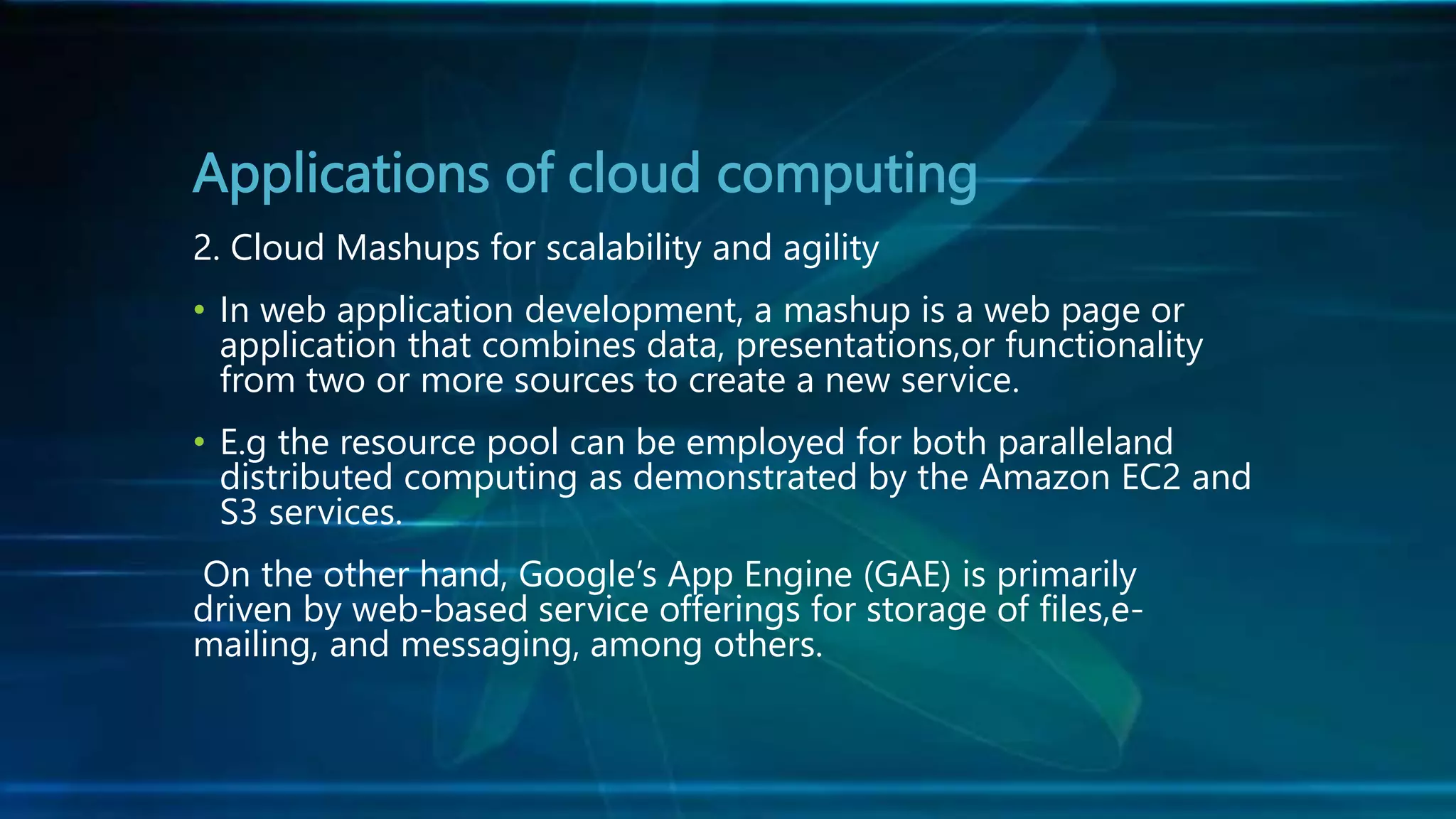 Applications of cloud computing
2. Cloud Mashups for scalability and agility
• In web application development, a mashup is a web page or
application that combines data, presentations,or functionality
from two or more sources to create a new service.
• E.g the resource pool can be employed for both paralleland
distributed computing as demonstrated by the Amazon EC2 and
S3 services.
On the other hand, Google’s App Engine (GAE) is primarily
driven by web-based service offerings for storage of files,e-
mailing, and messaging, among others.
 