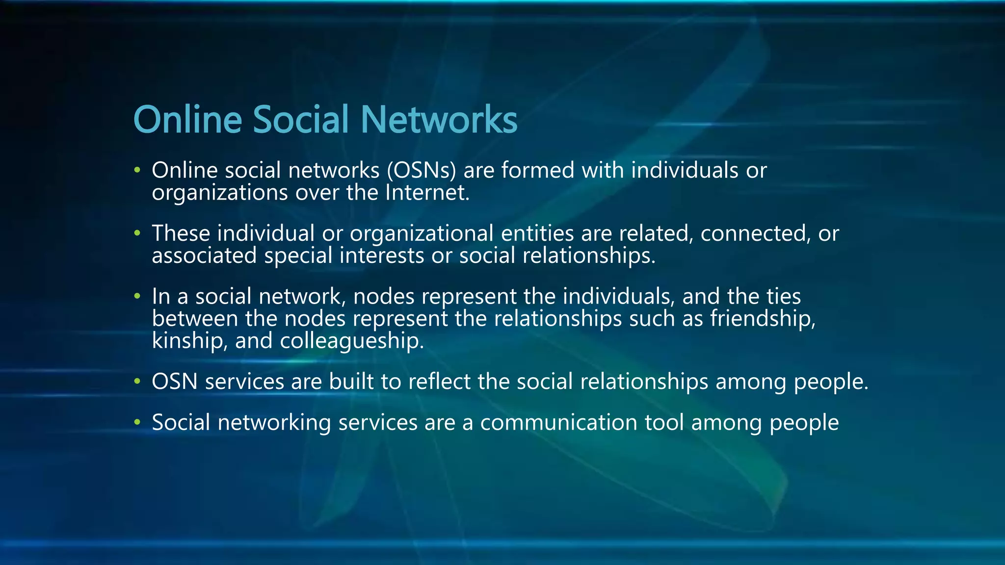 Online Social Networks
• Online social networks (OSNs) are formed with individuals or
organizations over the Internet.
• These individual or organizational entities are related, connected, or
associated special interests or social relationships.
• In a social network, nodes represent the individuals, and the ties
between the nodes represent the relationships such as friendship,
kinship, and colleagueship.
• OSN services are built to reflect the social relationships among people.
• Social networking services are a communication tool among people
 