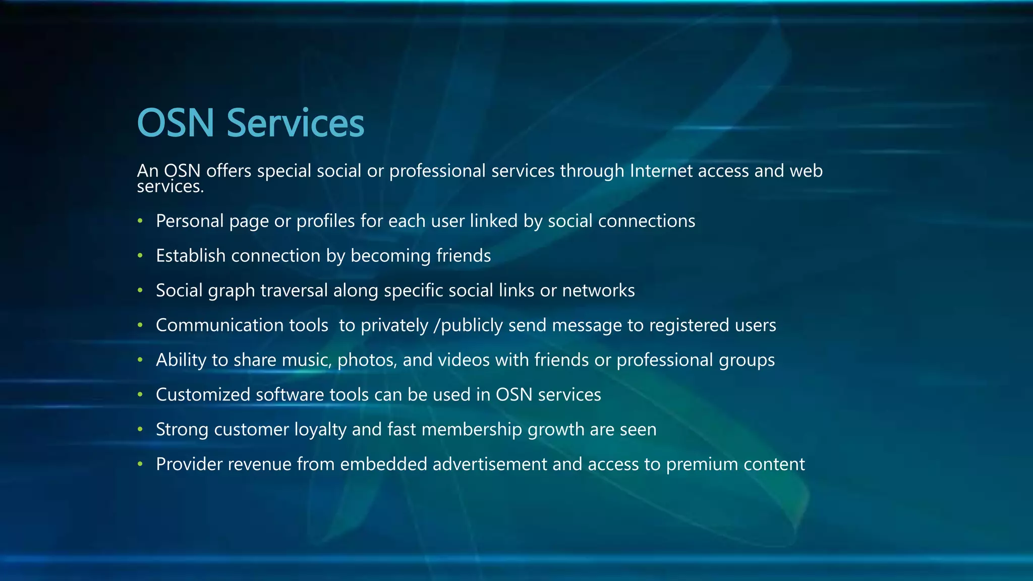 OSN Services
An OSN offers special social or professional services through Internet access and web
services.
• Personal page or profiles for each user linked by social connections
• Establish connection by becoming friends
• Social graph traversal along specific social links or networks
• Communication tools to privately /publicly send message to registered users
• Ability to share music, photos, and videos with friends or professional groups
• Customized software tools can be used in OSN services
• Strong customer loyalty and fast membership growth are seen
• Provider revenue from embedded advertisement and access to premium content
 