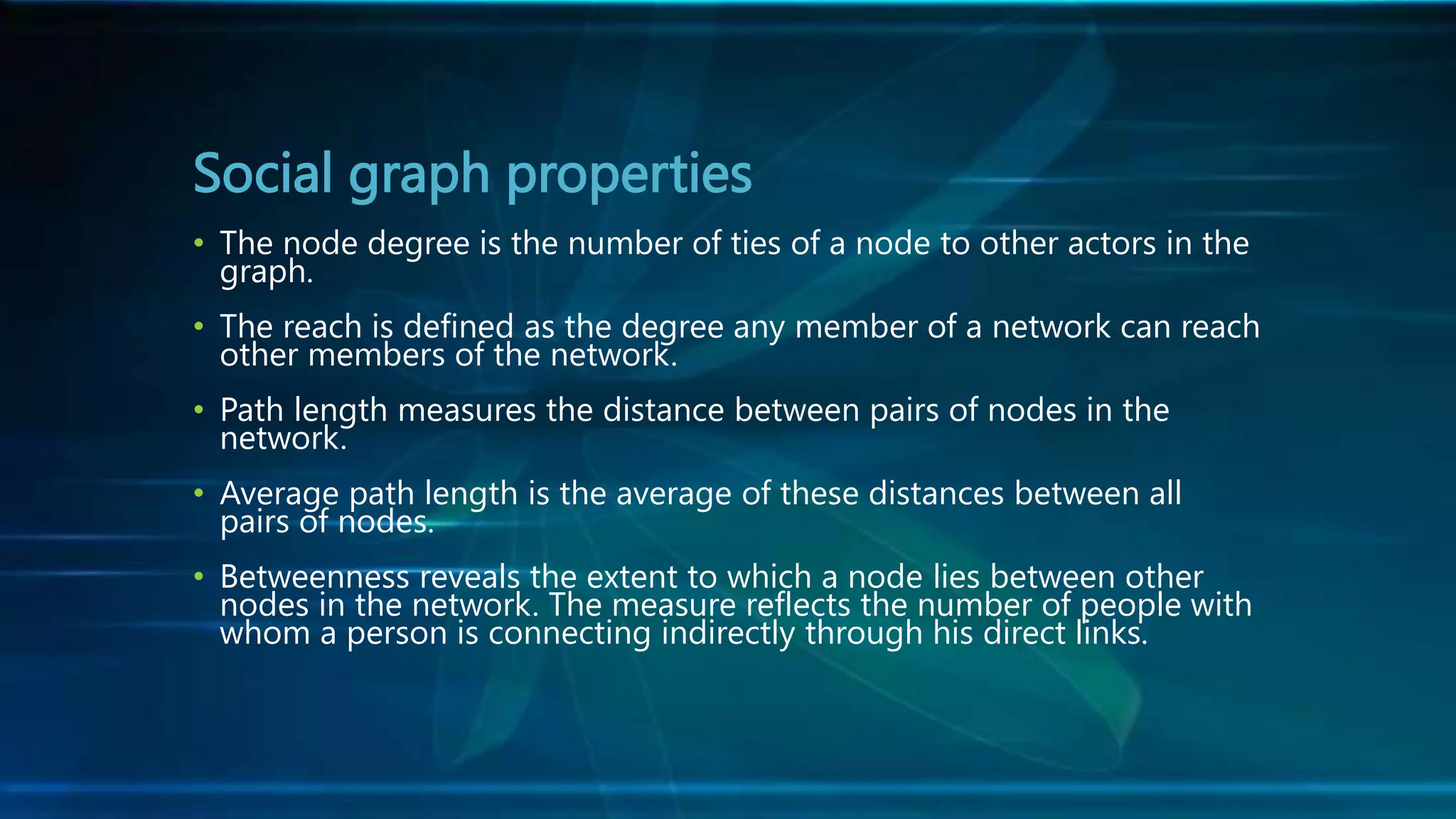 Social graph properties
• The node degree is the number of ties of a node to other actors in the
graph.
• The reach is defined as the degree any member of a network can reach
other members of the network.
• Path length measures the distance between pairs of nodes in the
network.
• Average path length is the average of these distances between all
pairs of nodes.
• Betweenness reveals the extent to which a node lies between other
nodes in the network. The measure reflects the number of people with
whom a person is connecting indirectly through his direct links.
 
