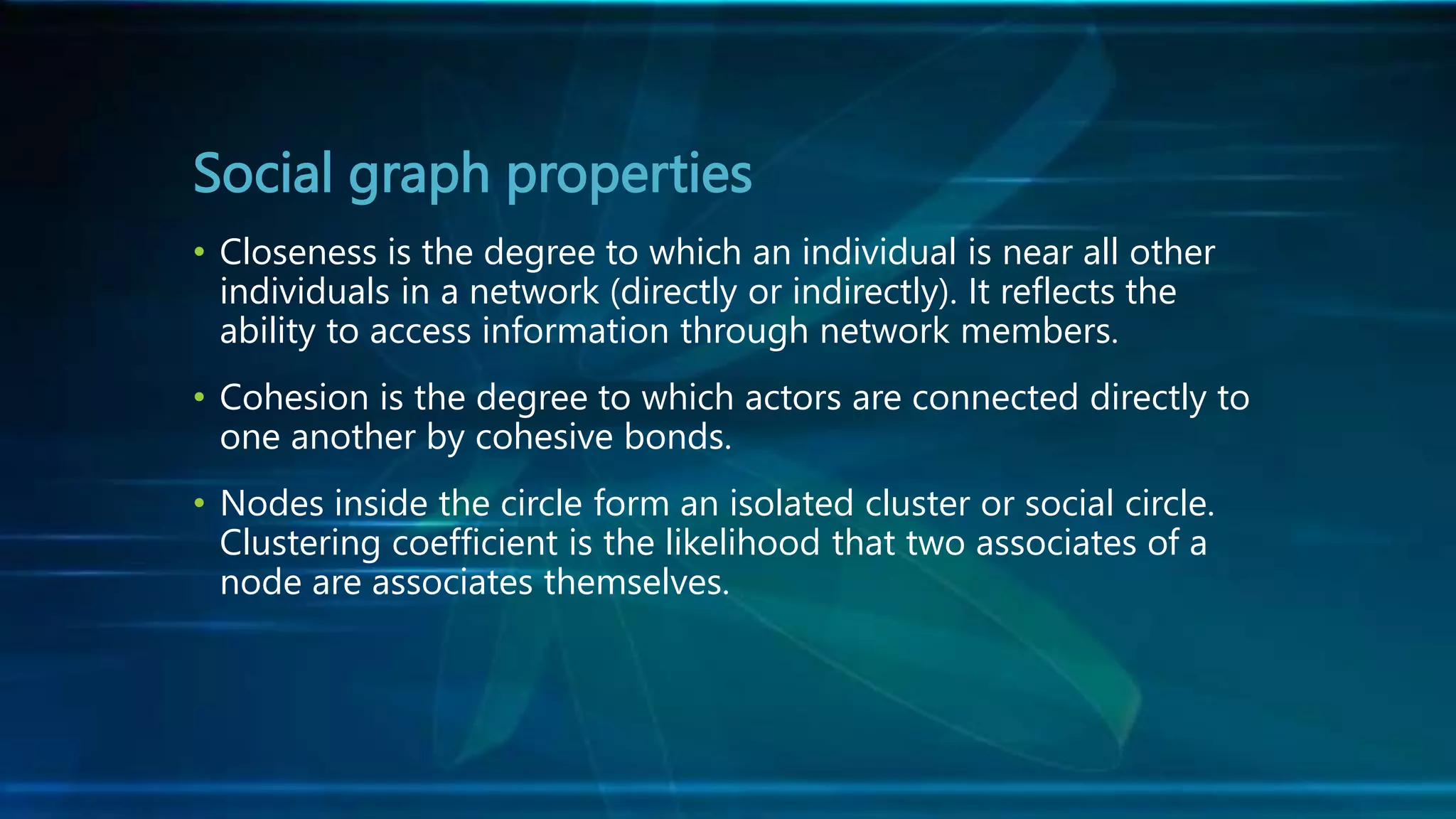 Social graph properties
• Closeness is the degree to which an individual is near all other
individuals in a network (directly or indirectly). It reflects the
ability to access information through network members.
• Cohesion is the degree to which actors are connected directly to
one another by cohesive bonds.
• Nodes inside the circle form an isolated cluster or social circle.
Clustering coefficient is the likelihood that two associates of a
node are associates themselves.
 