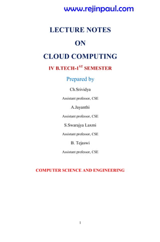 1
LECTURE NOTES
ON
CLOUD COMPUTING
IV B.TECH-1ST
SEMESTER
Prepared by
Ch.Srividya
Assistant professor, CSE
A.Jayanthi
Assistant professor, CSE
S.Swarajya Laxmi
Assistant professor, CSE
B. Tejaswi
Assistant professor, CSE
COMPUTER SCIENCE AND ENGINEERING
www.rejinpaul.com
 