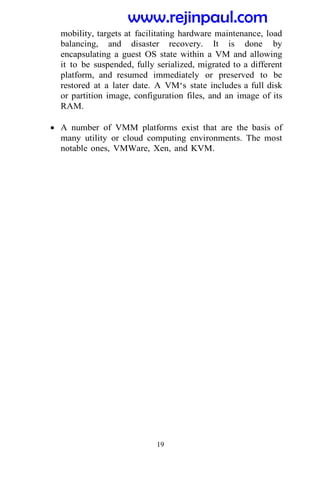 19
mobility, targets at facilitating hardware maintenance, load
balancing, and disaster recovery. It is done by
encapsulating a guest OS state within a VM and allowing
it to be suspended, fully serialized, migrated to a different
platform, and resumed immediately or preserved to be
restored at a later date. A VM‘s state includes a full disk
or partition image, configuration files, and an image of its
RAM.
 A number of VMM platforms exist that are the basis of
many utility or cloud computing environments. The most
notable ones, VMWare, Xen, and KVM.
www.rejinpaul.com
 