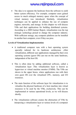 10
 The idea is to separate the hardware from the software to yield
better system efficiency. For example, computer users gained
access to much enlarged memory space when the concept of
virtual memory was introduced. Similarly, virtualization
techniques can be applied to enhance the use of compute
engines, networks, and storage. In this chapter we will discuss
VMs and their applications for building distributed systems.
According to a 2009 Gartner Report, virtualization was the top
strategic technology poised to change the computer industry.
With sufficient storage, any computer platform can be installed
in another host computer, even if they use proc.
Levels of Virtualization Implementation
 A traditional computer runs with a host operating system
specially tailored for its hardware architecture ,After
virtualization, different user applications managed by their own
operating systems (guest OS) can run on the same hardware,
independent of the host OS.
 This is often done by adding additional software, called a
virtualization layer .This virtualization layer is known as
hypervisor or virtual machine monitor (VMM). The VMs are
shown in the upper boxes, where applications run with their
own guest OS over the virtualized CPU, memory, and I/O
resources.
 The main function of the software layer for virtualization is to
virtualize the physical hardware of a host machine into virtual
resources to be used by the VMs, exclusively. This can be
implemented at various operational levels, as we will discuss
shortly.
 The virtualization software creates the abstraction of VMs by
interposing a virtualization layer at various levels of a computer
www.rejinpaul.com
 