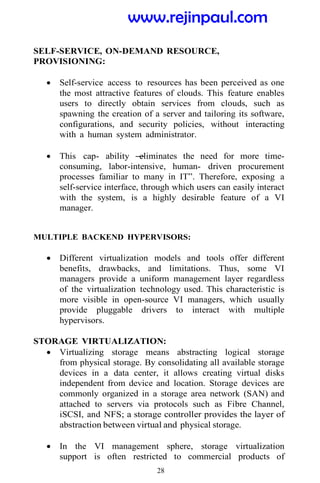 28
SELF-SERVICE, ON-DEMAND RESOURCE,
PROVISIONING:
 Self-service access to resources has been perceived as one
the most attractive features of clouds. This feature enables
users to directly obtain services from clouds, such as
spawning the creation of a server and tailoring its software,
configurations, and security policies, without interacting
with a human system administrator.
 This cap- ability ―
eliminates the need for more time-
consuming, labor-intensive, human- driven procurement
processes familiar to many in IT‖. Therefore, exposing a
self-service interface, through which users can easily interact
with the system, is a highly desirable feature of a VI
manager.
MULTIPLE BACKEND HYPERVISORS:
 Different virtualization models and tools offer different
benefits, drawbacks, and limitations. Thus, some VI
managers provide a uniform management layer regardless
of the virtualization technology used. This characteristic is
more visible in open-source VI managers, which usually
provide pluggable drivers to interact with multiple
hypervisors.
STORAGE VIRTUALIZATION:
 Virtualizing storage means abstracting logical storage
from physical storage. By consolidating all available storage
devices in a data center, it allows creating virtual disks
independent from device and location. Storage devices are
commonly organized in a storage area network (SAN) and
attached to servers via protocols such as Fibre Channel,
iSCSI, and NFS; a storage controller provides the layer of
abstraction between virtual and physical storage.
 In the VI management sphere, storage virtualization
support is often restricted to commercial products of
www.rejinpaul.com
 