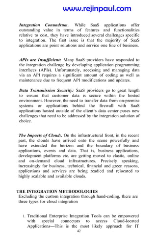 42
Integration Conundrum. While SaaS applications offer
outstanding value in terms of features and functionalities
relative to cost, they have introduced several challenges specific
to integration. The first issue is that the majority of SaaS
applications are point solutions and service one line of business.
APIs are Insufficient: Many SaaS providers have responded to
the integration challenge by developing application programming
interfaces (APIs). Unfortunately, accessing and managing data
via an API requires a significant amount of coding as well as
maintenance due to frequent API modifications and updates.
Data Transmission Security: SaaS providers go to great length
to ensure that customer data is secure within the hosted
environment. However, the need to transfer data from on-premise
systems or applications behind the firewall with SaaS
applications hosted outside of the client‘s data center poses new
challenges that need to be addressed by the integration solution of
choice.
The Impacts of Cloud:. On the infrastructural front, in the recent
past, the clouds have arrived onto the scene powerfully and
have extended the horizon and the boundary of business
applications, events and data. That is, business applications,
development platforms etc. are getting moved to elastic, online
and on-demand cloud infrastructures. Precisely speaking,
increasingly for business, technical, financial and green reasons,
applications and services are being readied and relocated to
highly scalable and available clouds.
THE INTEGRATION METHODOLOGIES
Excluding the custom integration through hand-coding, there are
three types for cloud integration
1. Traditional Enterprise Integration Tools can be empowered
with special connectors to access Cloud-located
Applications—This is the most likely approach for IT
www.rejinpaul.com
 