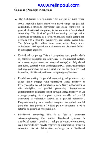 5
Computing Paradigm Distinctions
. The high-technology community has argued for many years
about the precise definitions of centralized computing, parallel
computing, distributed computing, and cloud computing. In
general, distributed computing is the opposite of centralized
computing. The field of parallel computing overlaps with
distributed computing to a great extent, and cloud computing
overlaps with distributed, centralized, and parallel computing.
The following list defines these terms more clearly; their
architectural and operational differences are discussed further
in subsequent chapters.
 Centralized computing. This is a computing paradigm by which
all computer resources are centralized in one physical system.
All resources (processors, memory, and storage) are fully shared
and tightly coupled within one integrated OS. Many data centers
and supercomputers are centralized systems, but they are used
in parallel, distributed, and cloud computing applications
 Parallel computing In parallel computing, all processors are
either tightly coupled with centralized shared memory or
loosely coupled with distributed memory. Some authors refer to
this discipline as parallel processing. Interprocessor
communication is accomplished through shared memory or via
message passing. A computer system capable of parallel
computing is commonly known as a parallel computer .
Programs running in a parallel computer are called parallel
programs. The process of writing parallel programs is often
referred to as parallel programming.
 Distributed computing This is a field of computer
science/engineering that studies distributed systems. A
distributed system consists of multiple autonomous computers,
each having its own private memory, communicating through a
computer network. Information exchange in a distributed
www.rejinpaul.com
 