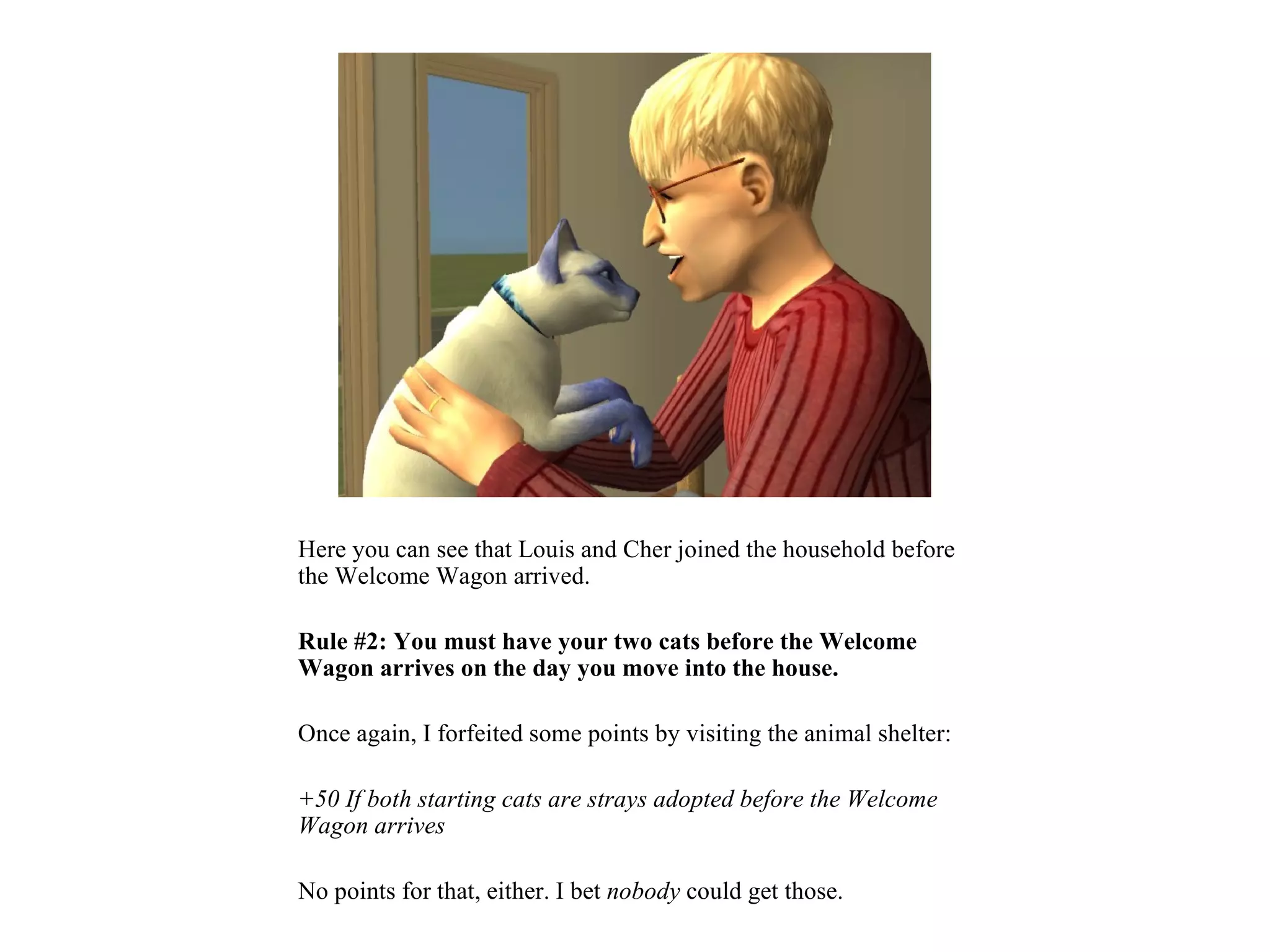 Here you can see that Louis and Cher joined the household before
the Welcome Wagon arrived.

Rule #2: You must have your two cats before the Welcome
Wagon arrives on the day you move into the house.

Once again, I forfeited some points by visiting the animal shelter:

+50 If both starting cats are strays adopted before the Welcome
Wagon arrives

No points for that, either. I bet nobody could get those.
 