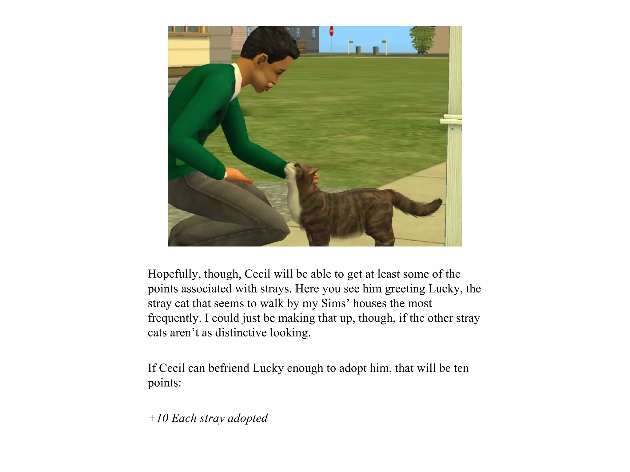 Hopefully, though, Cecil will be able to get at least some of the
points associated with strays. Here you see him greeting Lucky, the
stray cat that seems to walk by my Sims’ houses the most
frequently. I could just be making that up, though, if the other stray
cats aren’t as distinctive looking.

If Cecil can befriend Lucky enough to adopt him, that will be ten
points:

+10 Each stray adopted
 