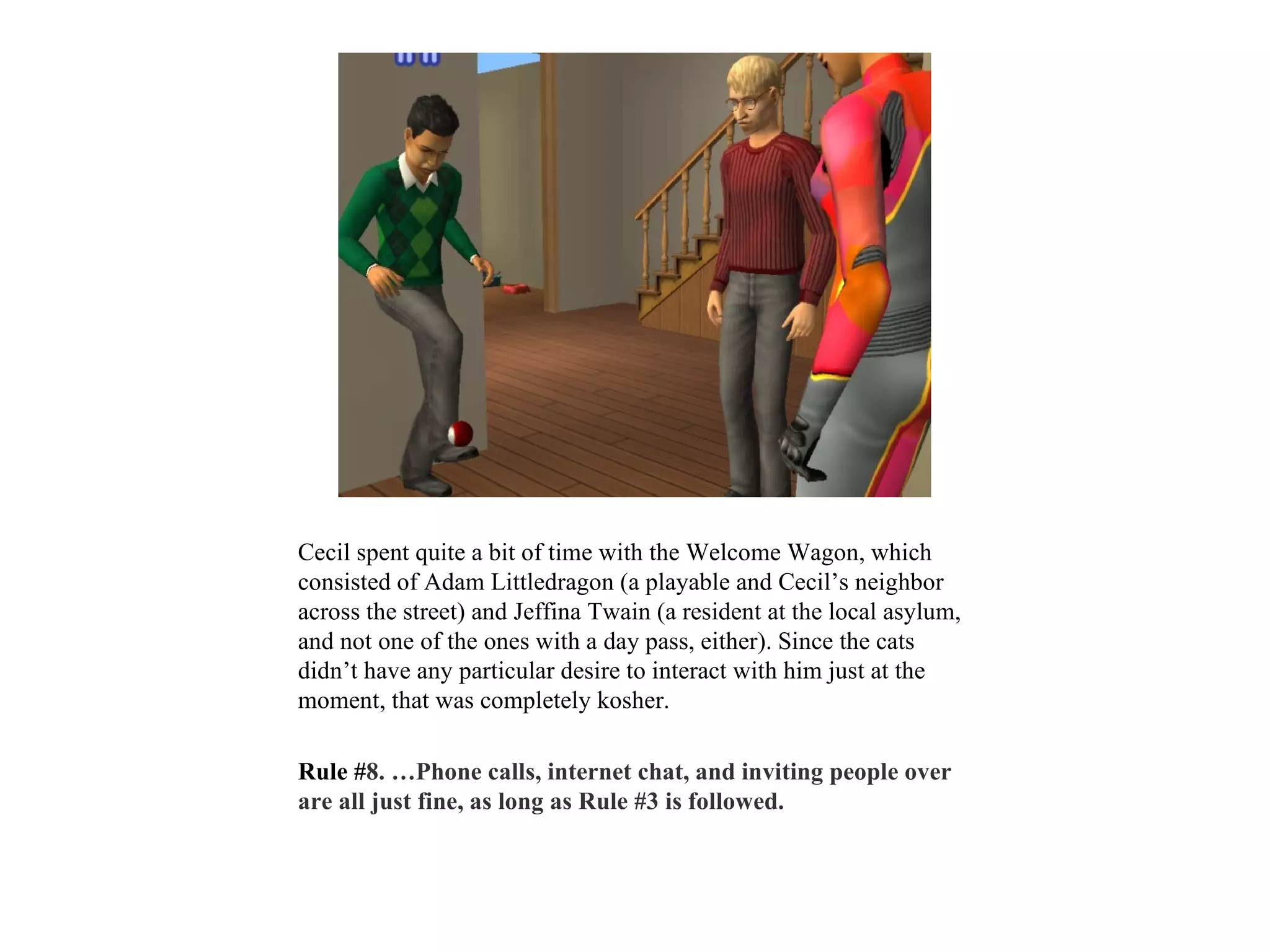 Cecil spent quite a bit of time with the Welcome Wagon, which
consisted of Adam Littledragon (a playable and Cecil’s neighbor
across the street) and Jeffina Twain (a resident at the local asylum,
and not one of the ones with a day pass, either). Since the cats
didn’t have any particular desire to interact with him just at the
moment, that was completely kosher.

Rule #8. …Phone calls, internet chat, and inviting people over
are all just fine, as long as Rule #3 is followed.
 