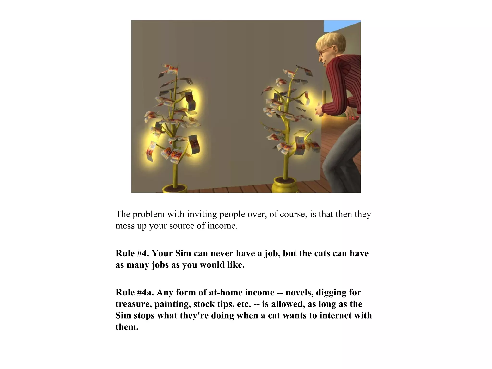 The problem with inviting people over, of course, is that then they
mess up your source of income.

Rule #4. Your Sim can never have a job, but the cats can have
as many jobs as you would like.

Rule #4a. Any form of at-home income -- novels, digging for
treasure, painting, stock tips, etc. -- is allowed, as long as the
Sim stops what they're doing when a cat wants to interact with
them.
 
