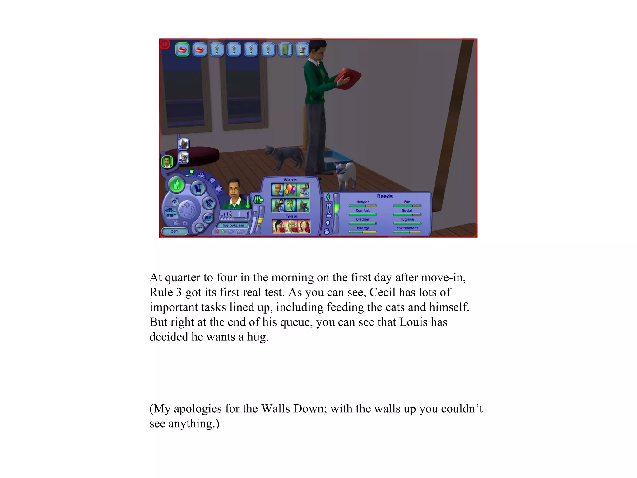 At quarter to four in the morning on the first day after move-in,
Rule 3 got its first real test. As you can see, Cecil has lots of
important tasks lined up, including feeding the cats and himself.
But right at the end of his queue, you can see that Louis has
decided he wants a hug.




(My apologies for the Walls Down; with the walls up you couldn’t
see anything.)
 