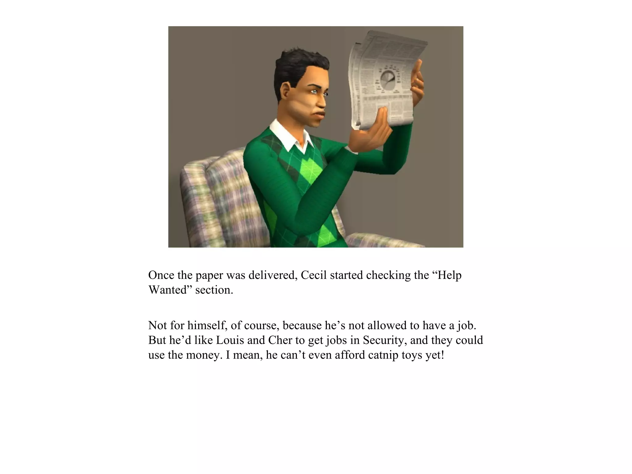 Once the paper was delivered, Cecil started checking the “Help
Wanted” section.

Not for himself, of course, because he’s not allowed to have a job.
But he’d like Louis and Cher to get jobs in Security, and they could
use the money. I mean, he can’t even afford catnip toys yet!
 