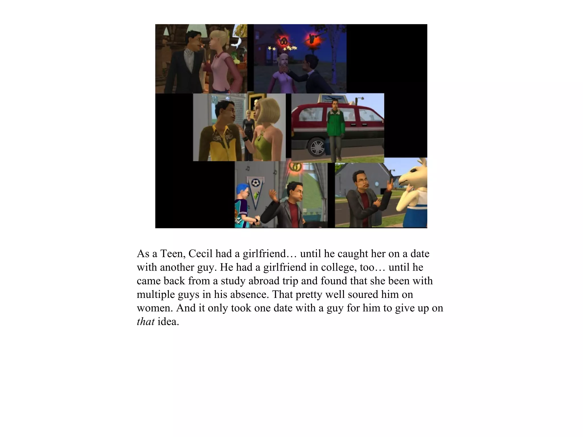 As a Teen, Cecil had a girlfriend… until he caught her on a date
with another guy. He had a girlfriend in college, too… until he
came back from a study abroad trip and found that she been with
multiple guys in his absence. That pretty well soured him on
women. And it only took one date with a guy for him to give up on
that idea.
 