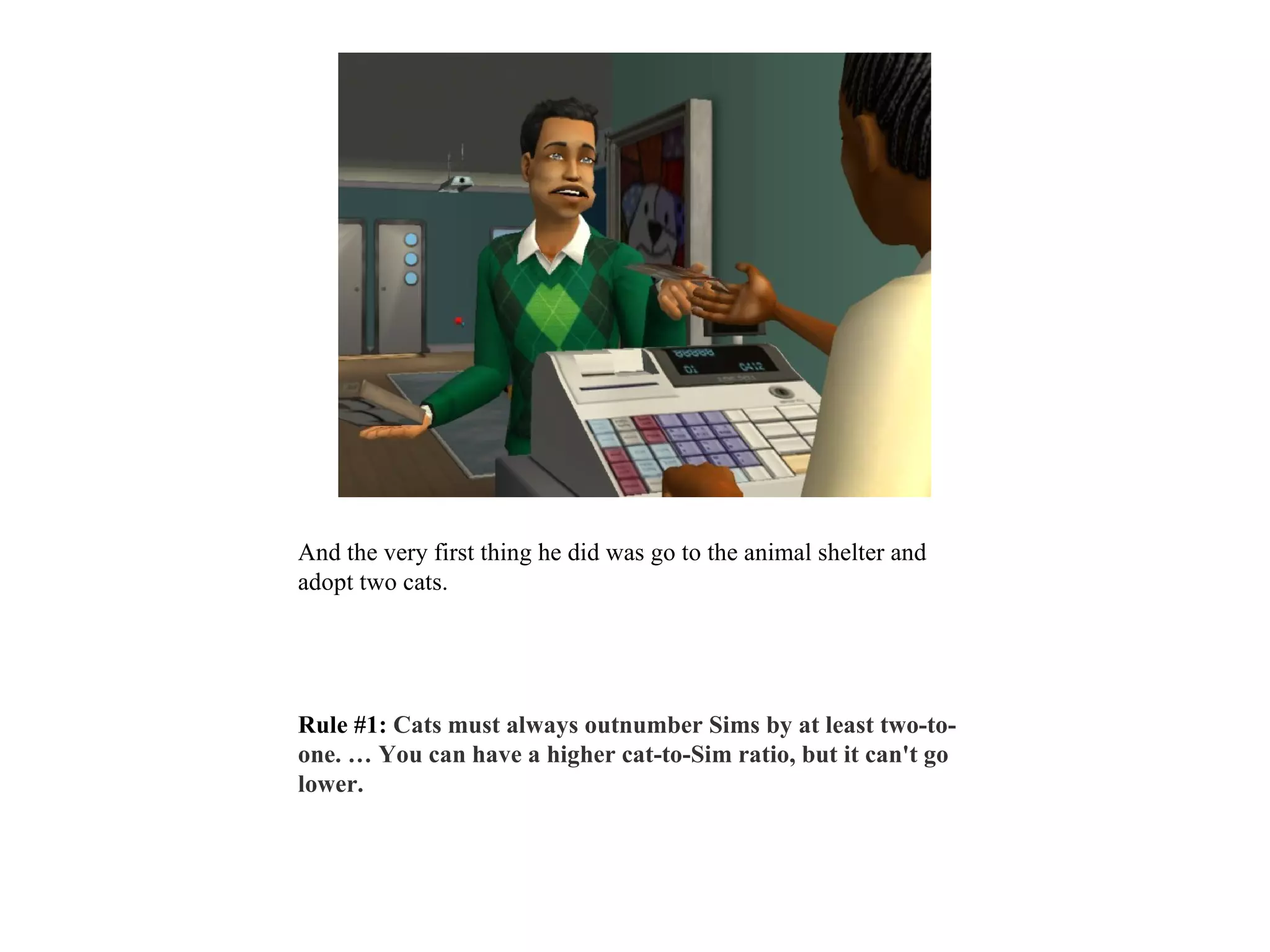 And the very first thing he did was go to the animal shelter and
adopt two cats.




Rule #1: Cats must always outnumber Sims by at least two-to-
one. … You can have a higher cat-to-Sim ratio, but it can't go
lower.
 
