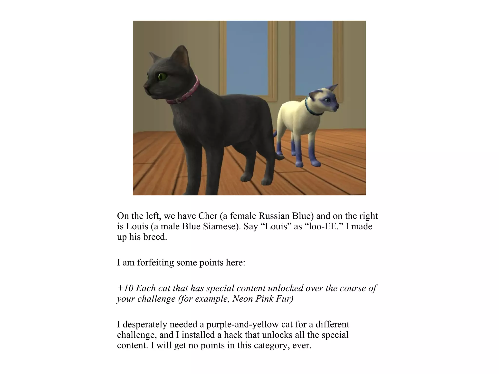 On the left, we have Cher (a female Russian Blue) and on the right
is Louis (a male Blue Siamese). Say “Louis” as “loo-EE.” I made
up his breed.

I am forfeiting some points here:

+10 Each cat that has special content unlocked over the course of
your challenge (for example, Neon Pink Fur)

I desperately needed a purple-and-yellow cat for a different
challenge, and I installed a hack that unlocks all the special
content. I will get no points in this category, ever.
 