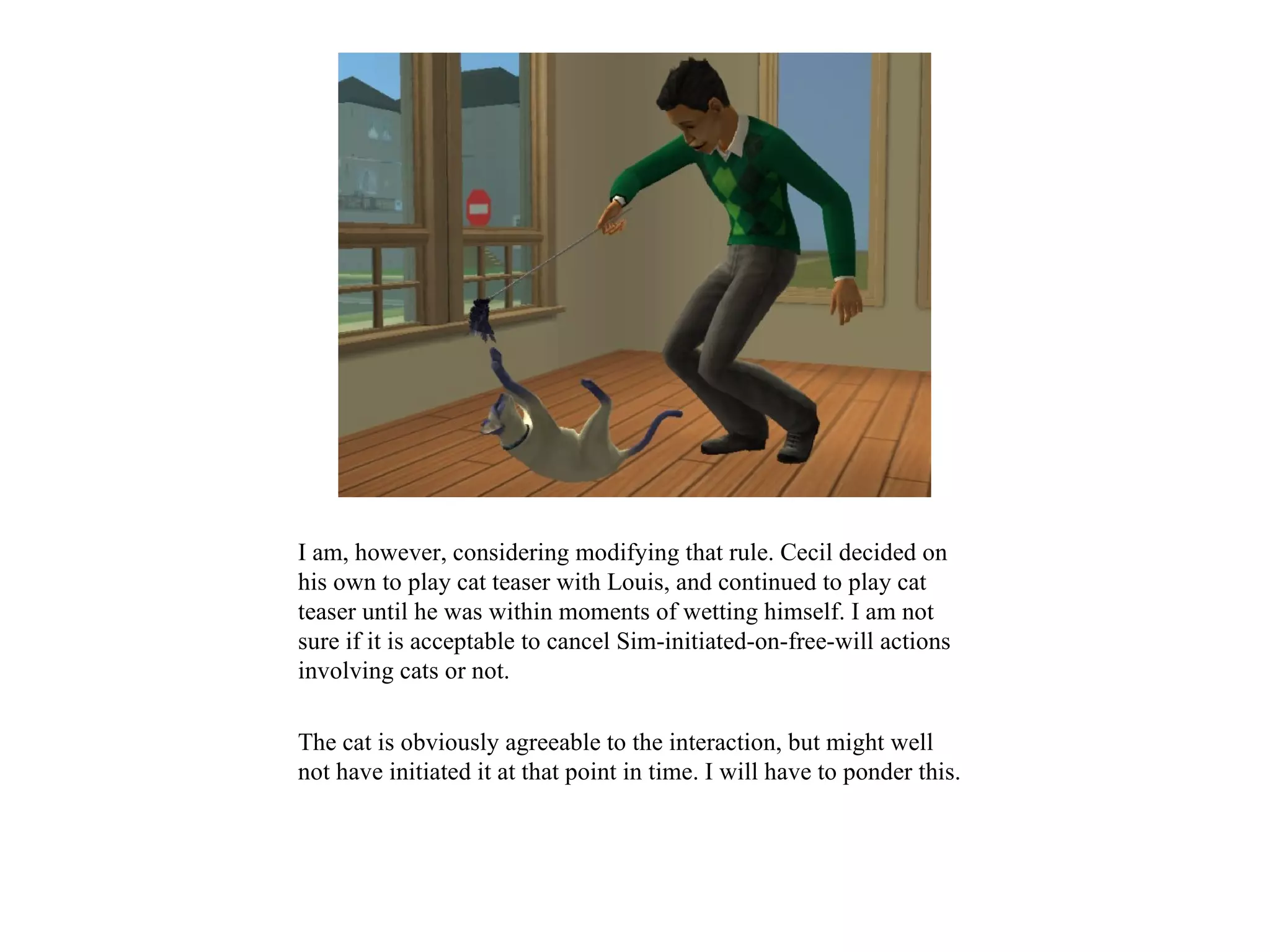 I am, however, considering modifying that rule. Cecil decided on
his own to play cat teaser with Louis, and continued to play cat
teaser until he was within moments of wetting himself. I am not
sure if it is acceptable to cancel Sim-initiated-on-free-will actions
involving cats or not.

The cat is obviously agreeable to the interaction, but might well
not have initiated it at that point in time. I will have to ponder this.
 
