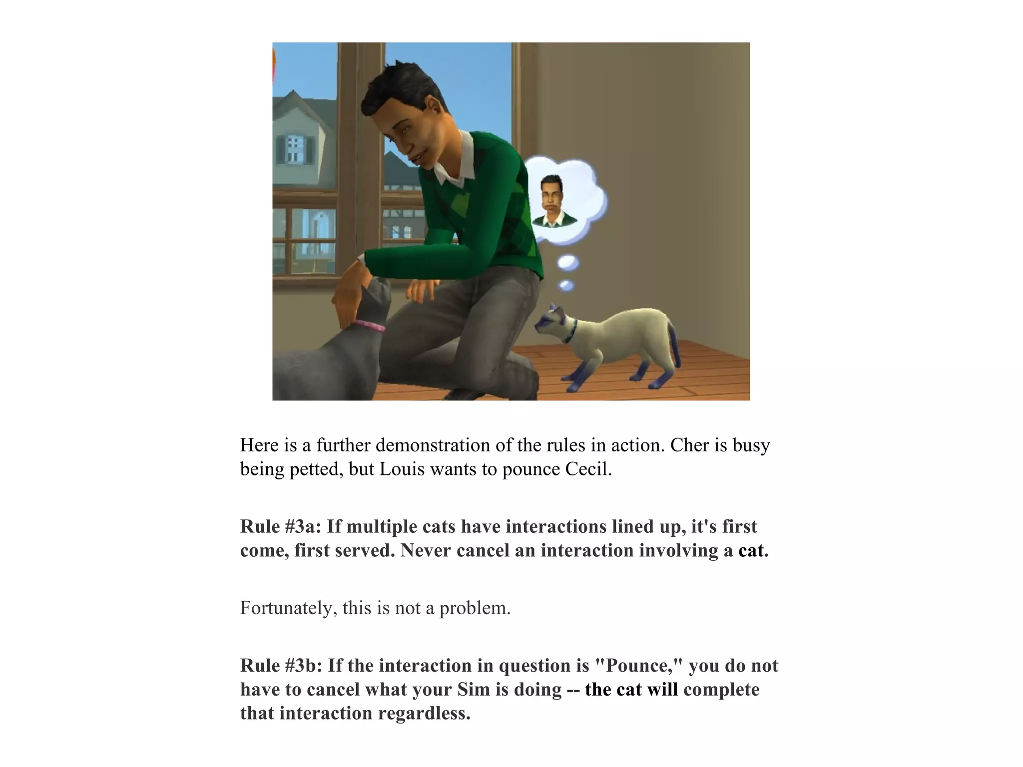 Here is a further demonstration of the rules in action. Cher is busy
being petted, but Louis wants to pounce Cecil.

Rule #3a: If multiple cats have interactions lined up, it's first
come, first served. Never cancel an interaction involving a cat.

Fortunately, this is not a problem.

Rule #3b: If the interaction in question is "Pounce," you do not
have to cancel what your Sim is doing -- the cat will complete
that interaction regardless.
 