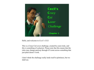 Hello, and welcome to Cecil’s CCL!

This is a Crazy Cat Lover challenge, created by yours truly, and
this is something of a playtest. Please note that this means that the
rules may change partway through if I come across something that
just plain doesn’t work.

I don’t think the challenge really lends itself to plottiness, but we
shall see.
 