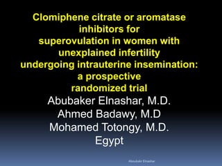 Clomiphene citrate or aromatase inhibitors for 
superovulation in women with unexplained infertility 
undergoing intrauterine insemination: 
a prospective 
randomized trial 
Abubaker Elnashar, M.D. 
Ahmed Badawy, M.D 
Mohamed Totongy, M.D. 
Egypt 
Aboubakr Elnashar 
 