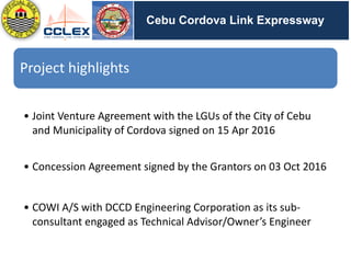 DRAFT
SEGMENT	9	– Other	Activities	(cont’d.)
Cebu Cordova Link Expressway
Project	highlights
• Joint	Venture	Agreement	with	the	LGUs	of	the	City	of	Cebu	
and	Municipality	of	Cordova	signed	on	15	Apr	2016
• Concession	Agreement	signed	by	the	Grantors	on	03	Oct	2016
• COWI	A/S	with	DCCD	Engineering	Corporation	as	its	sub-
consultant	engaged	as	Technical	Advisor/Owner’s	Engineer
 