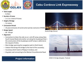 DRAFT
SEGMENT	9	– Other	Activities	(cont’d.)
Cebu Cordova Link Expressway
Project information
§ Total	Length
- 8.25km
§ Number	of	Lanes
- 2	x	2	or	a	total	of	4	lanes
§ Height	of	Bridge
- 51	meters
§ Concession	Period
– 35	years	(inclusive	of	construction	period,	exclusive	of	ROW)
§ Design	Speed
- 80	- 90	kph
§ Alignment
– Connection	to	Cebu	City	side	via	on- and	off-ramps	along	Cebu	
South	Coastal	Road	and	another	set	along	the	Guadalupe	River	–
the	construction	of	the	Guadalupe	on/off	ramps	is	deferred	at	
the	request	of	LGUs;
– Main	bridge	spanning	the	navigation	path	to	Shell	Island;
– Viaduct	that	brings	the	bridge	to	the	level	of	the	causeway;
– Causeway	which	leads	to	Pilipog in	Cordova;	and
– At-grade	road	connecting	to	the	Mactan Circumferential	Road
Russky Bridge	(Russia)
RAMA	VIII	Bridge	(Bangkok,	Thailand)
 